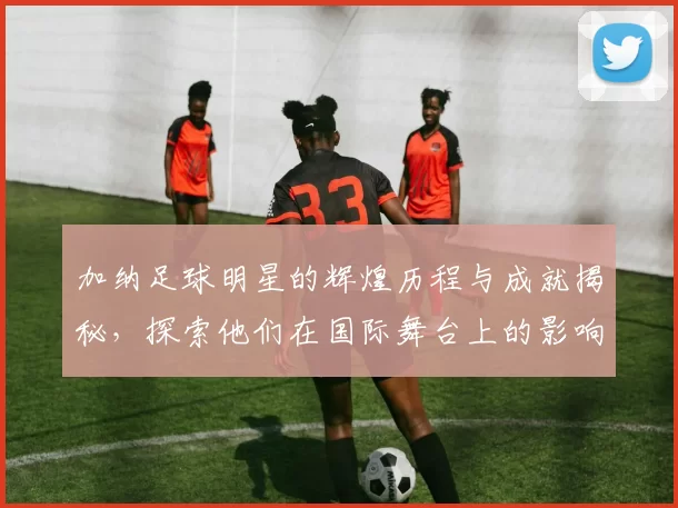 加纳足球明星的辉煌历程与成就揭秘，探索他们在国际舞台上的影响力与贡献