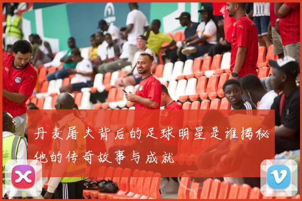 丹麦屠夫背后的足球明星是谁揭秘他的传奇故事与成就