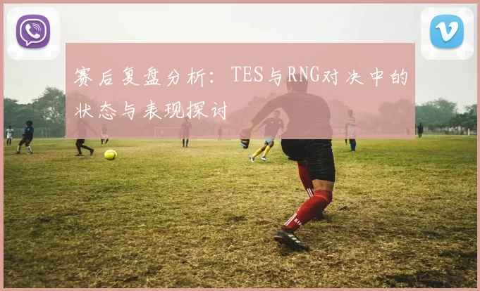 赛后复盘分析：TES与RNG对决中的状态与表现探讨