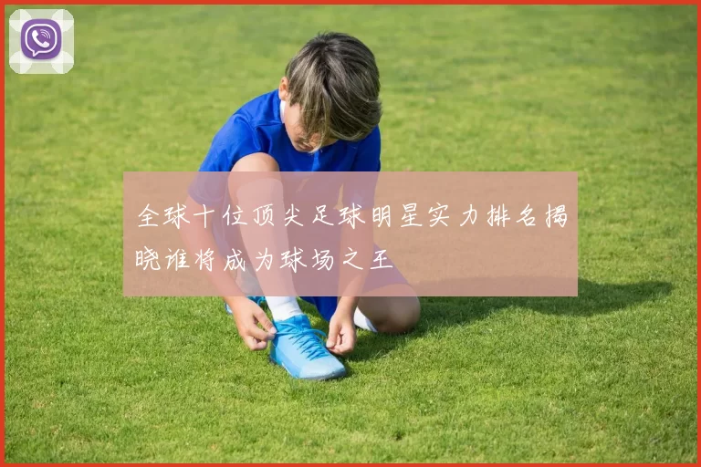 全球十位顶尖足球明星实力排名揭晓谁将成为球场之王