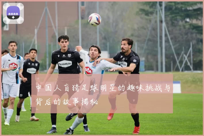 中国人盲猜足球明星的趣味挑战与背后的故事揭秘
