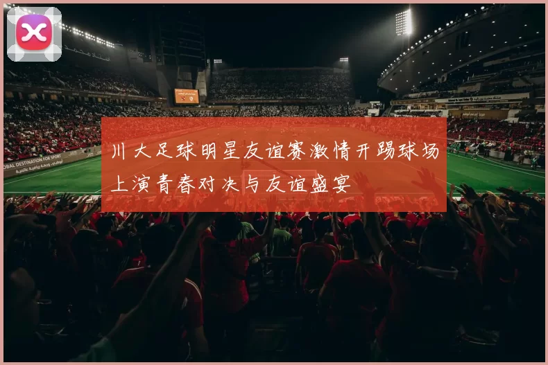川大足球明星友谊赛激情开踢球场上演青春对决与友谊盛宴