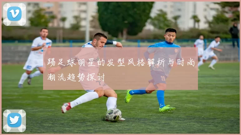 踢足球明星的发型风格解析与时尚潮流趋势探讨