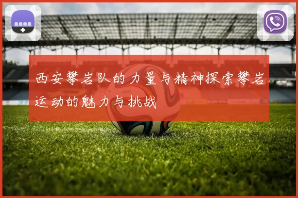 西安攀岩队的力量与精神探索攀岩运动的魅力与挑战