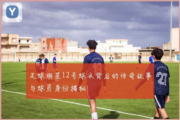 足球明星12号球衣背后的传奇故事与球员身份揭秘