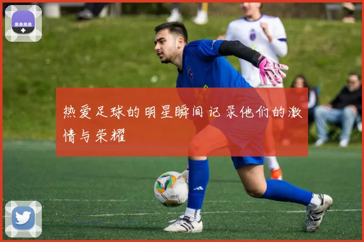 热爱足球的明星瞬间记录他们的激情与荣耀