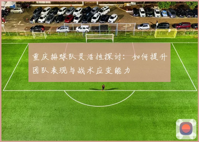 重庆排球队灵活性探讨：如何提升团队表现与战术应变能力