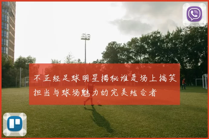 不正经足球明星揭秘谁是场上搞笑担当与球场魅力的完美结合者