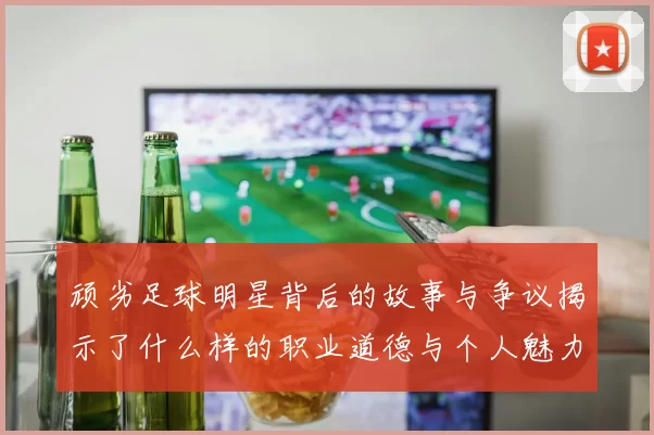 顽劣足球明星背后的故事与争议揭示了什么样的职业道德与个人魅力