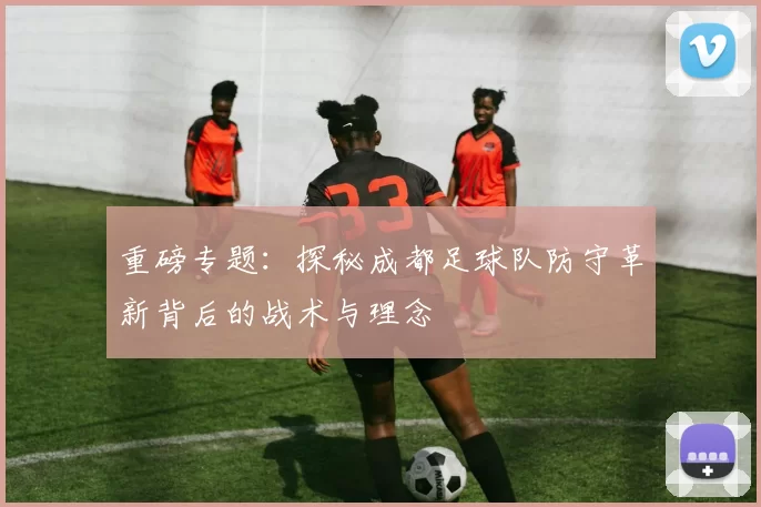 重磅专题：探秘成都足球队防守革新背后的战术与理念