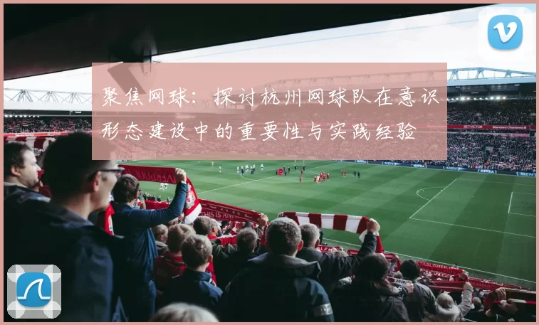 聚焦网球：探讨杭州网球队在意识形态建设中的重要性与实践经验