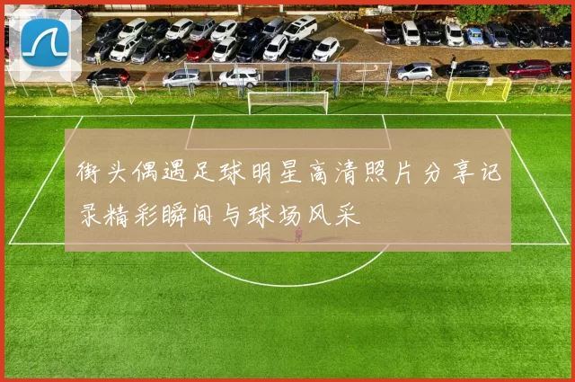 街头偶遇足球明星高清照片分享记录精彩瞬间与球场风采