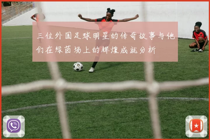 三位外国足球明星的传奇故事与他们在绿茵场上的辉煌成就分析