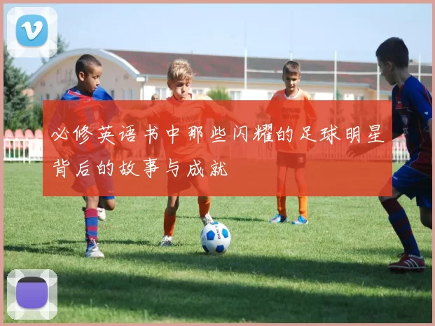 必修英语书中那些闪耀的足球明星背后的故事与成就