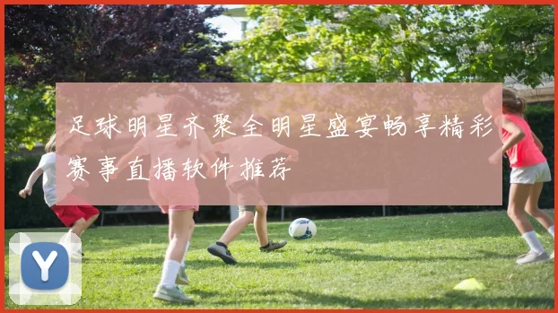 足球明星齐聚全明星盛宴畅享精彩赛事直播软件推荐