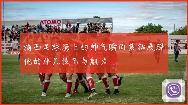 梅西足球场上的帅气瞬间集锦展现他的非凡技艺与魅力