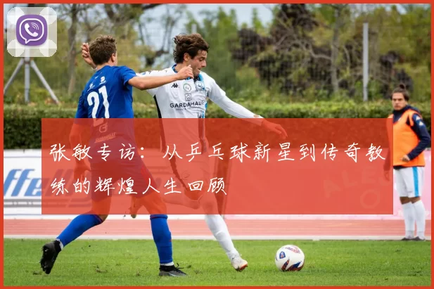 张敏专访：从乒乓球新星到传奇教练的辉煌人生回顾