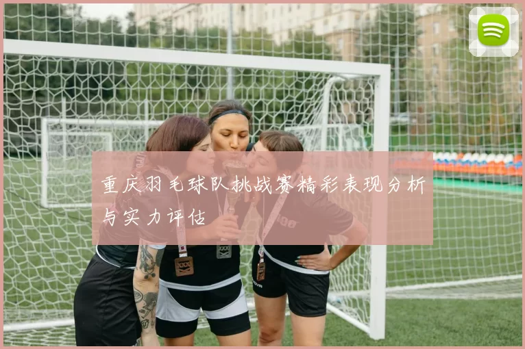 重庆羽毛球队挑战赛精彩表现分析与实力评估