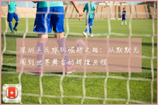 深圳乒乓球队崛起之路：从默默无闻到世界舞台的辉煌历程