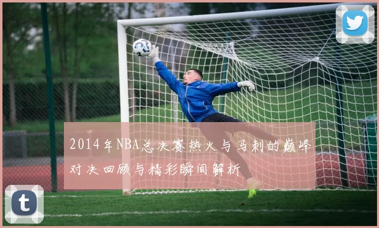 2014年NBA总决赛热火与马刺的巅峰对决回顾与精彩瞬间解析