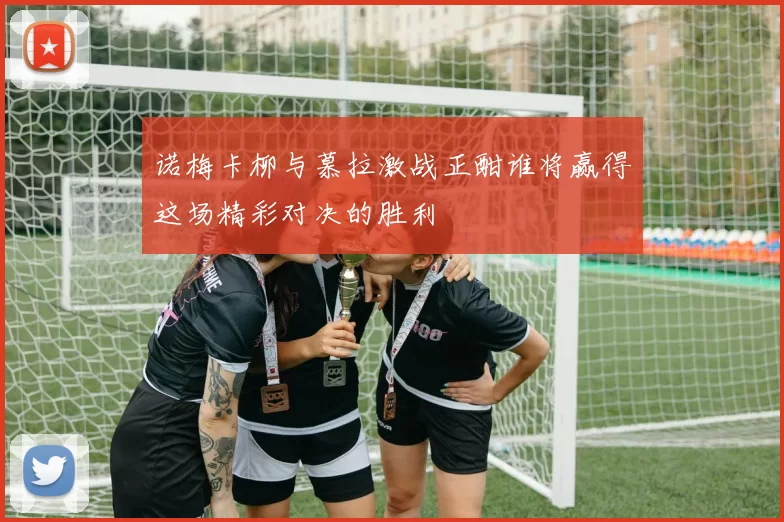 诺梅卡柳与慕拉激战正酣谁将赢得这场精彩对决的胜利