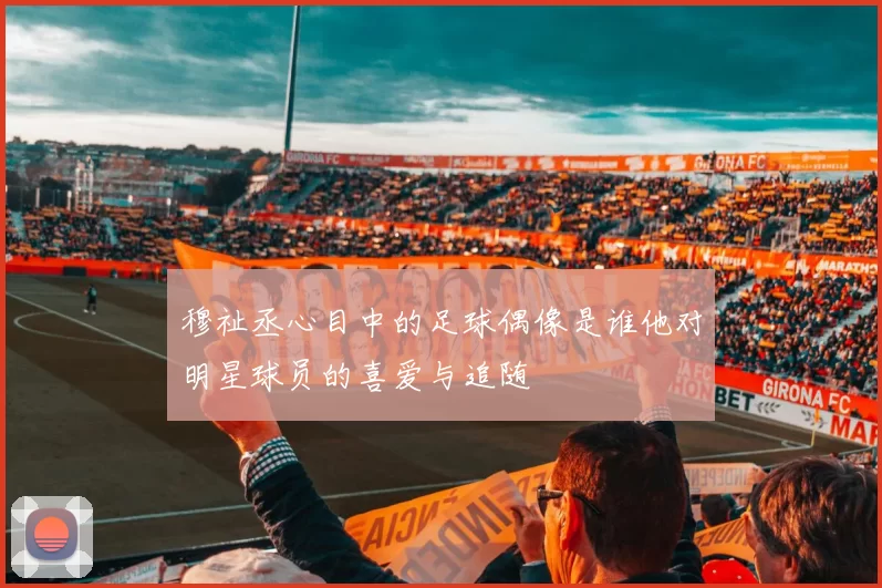 穆祉丞心目中的足球偶像是谁他对明星球员的喜爱与追随