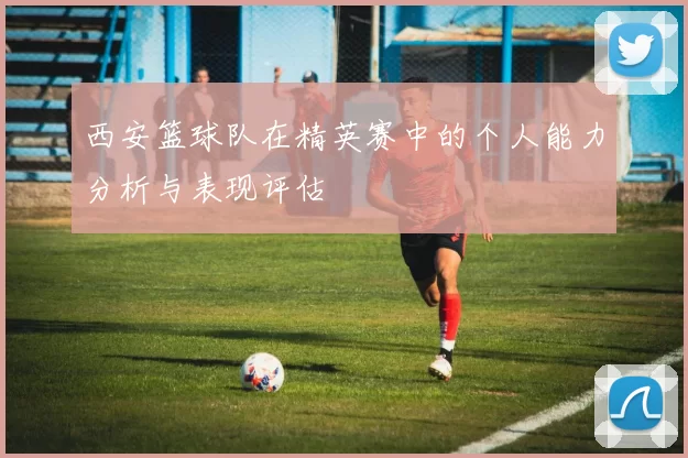 西安篮球队在精英赛中的个人能力分析与表现评估
