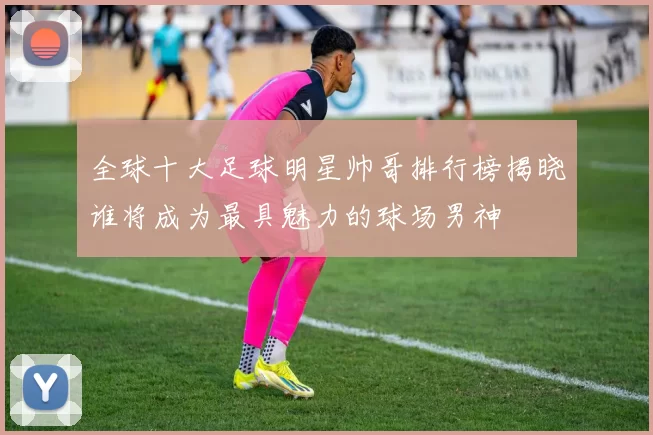 全球十大足球明星帅哥排行榜揭晓谁将成为最具魅力的球场男神