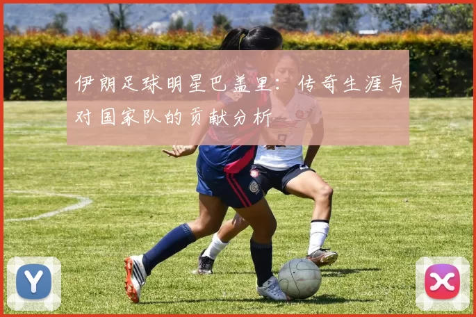 伊朗足球明星巴盖里：传奇生涯与对国家队的贡献分析