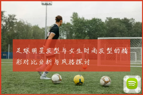 足球明星发型与女生时尚发型的精彩对比分析与风格探讨