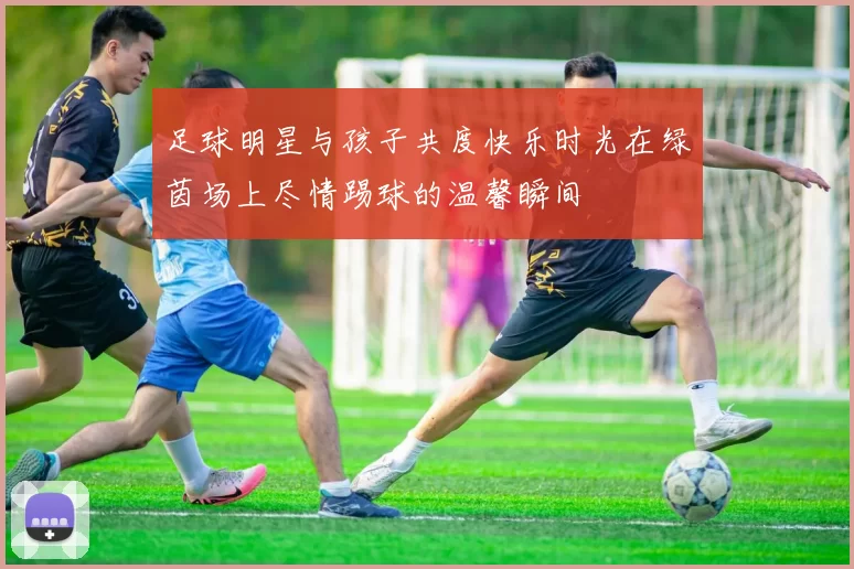 足球明星与孩子共度快乐时光在绿茵场上尽情踢球的温馨瞬间