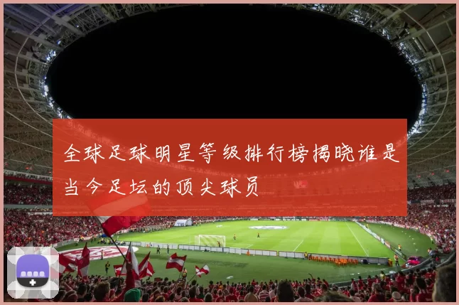 全球足球明星等级排行榜揭晓谁是当今足坛的顶尖球员