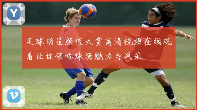 足球明星颜值大赏高清视频在线观看让你领略球场魅力与风采