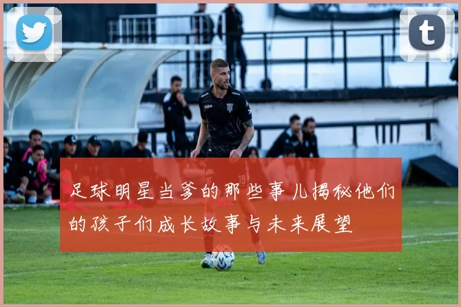 足球明星当爹的那些事儿揭秘他们的孩子们成长故事与未来展望