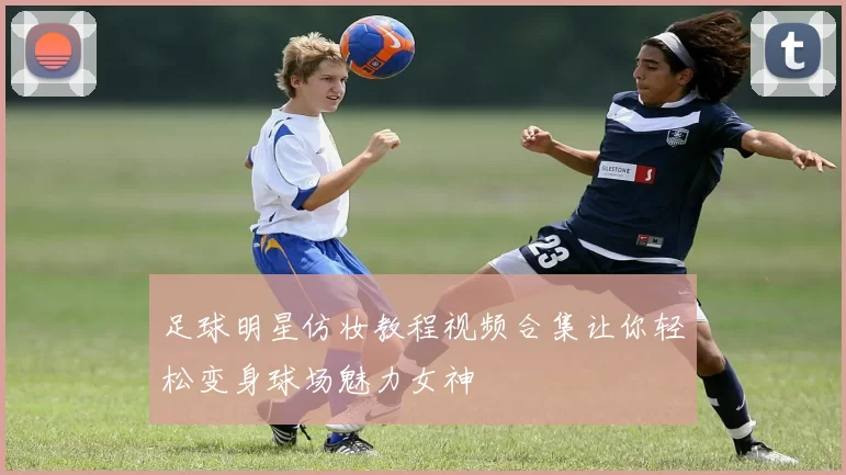 足球明星仿妆教程视频合集让你轻松变身球场魅力女神