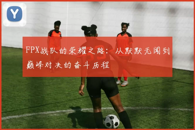 FPX战队的荣耀之路：从默默无闻到巅峰对决的奋斗历程
