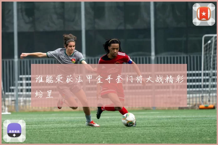 谁能荣获法甲金手套门将大战精彩纷呈