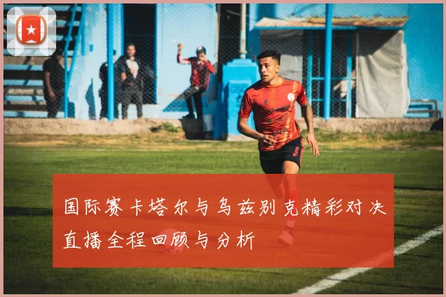 国际赛卡塔尔与乌兹别克精彩对决直播全程回顾与分析