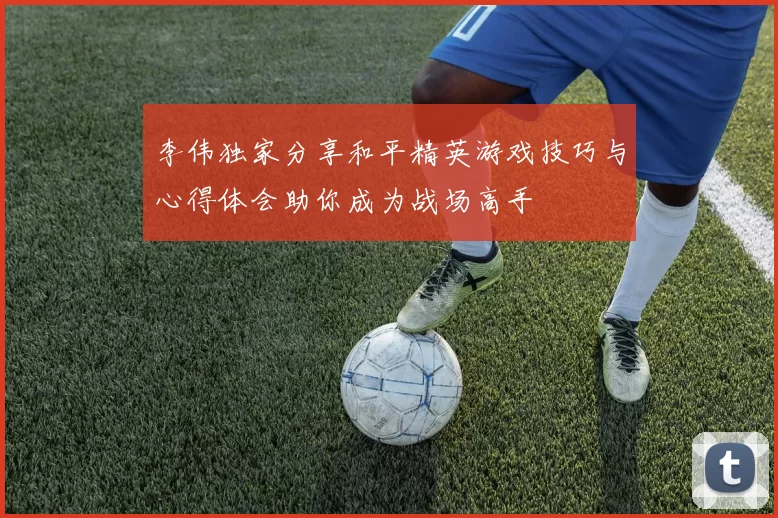 李伟独家分享和平精英游戏技巧与心得体会助你成为战场高手