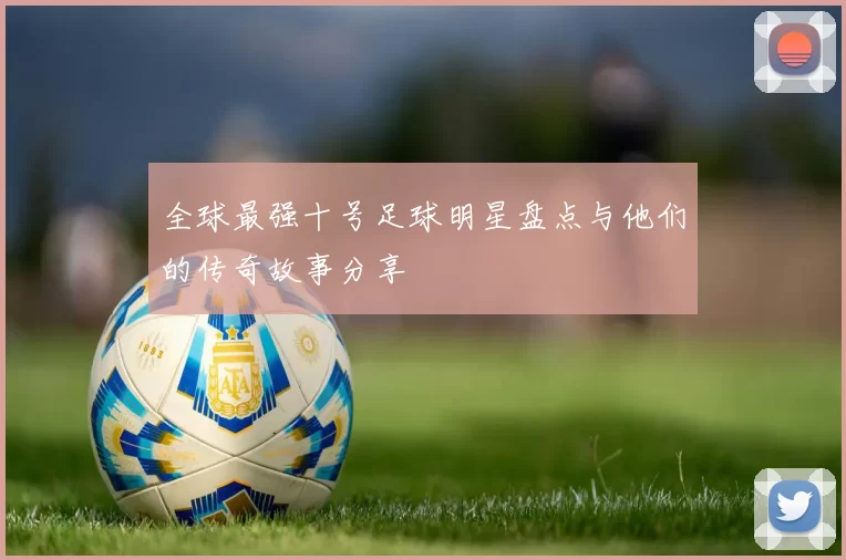 全球最强十号足球明星盘点与他们的传奇故事分享