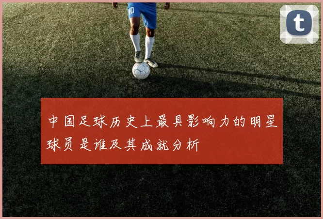 中国足球历史上最具影响力的明星球员是谁及其成就分析
