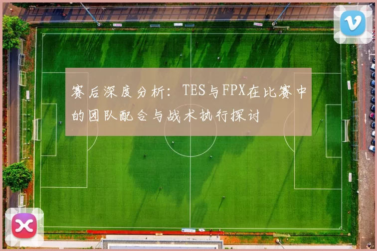 赛后深度分析：TES与FPX在比赛中的团队配合与战术执行探讨