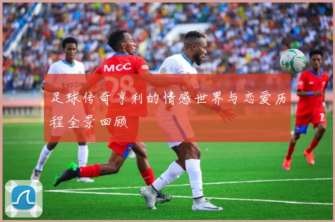足球传奇亨利的情感世界与恋爱历程全景回顾