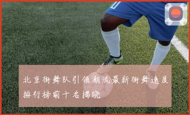 北京街舞队引领潮流最新街舞速度排行榜前十名揭晓