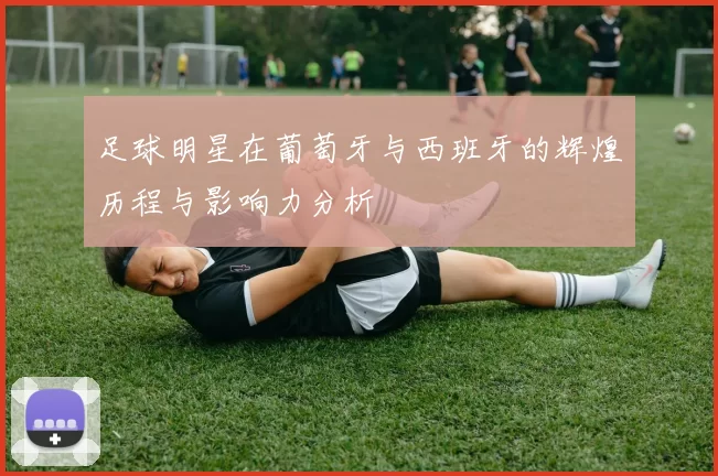 足球明星在葡萄牙与西班牙的辉煌历程与影响力分析