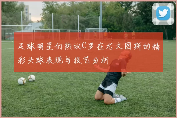 足球明星们热议C罗在尤文图斯的精彩头球表现与技艺分析