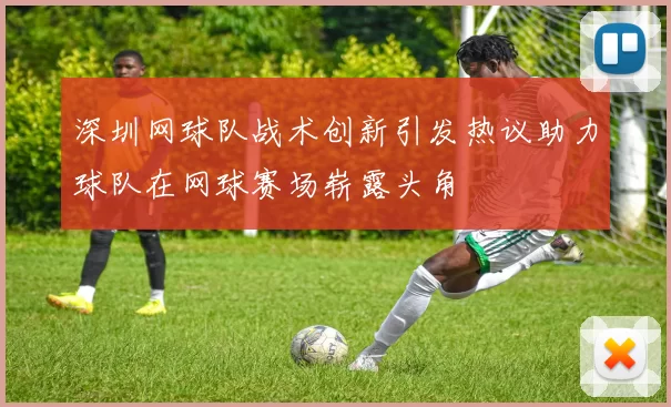 深圳网球队战术创新引发热议助力球队在网球赛场崭露头角