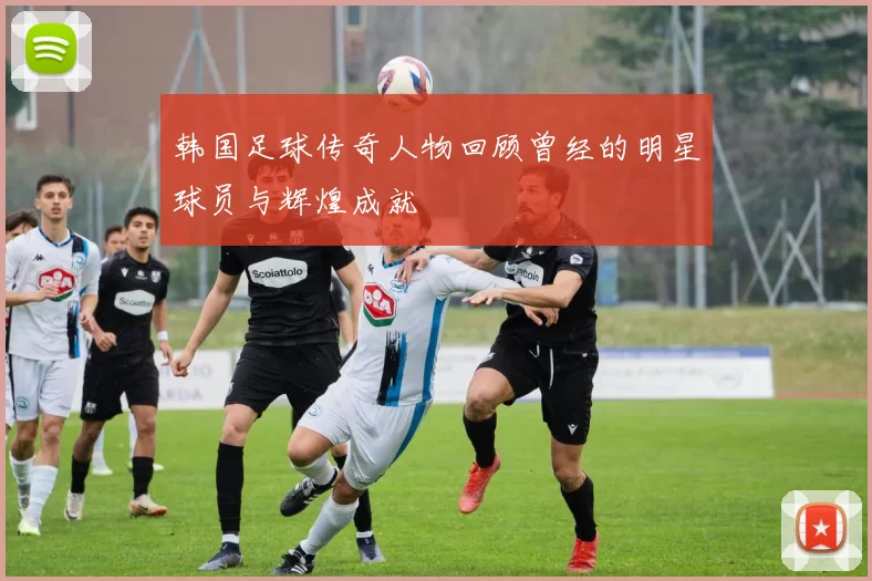 韩国足球传奇人物回顾曾经的明星球员与辉煌成就
