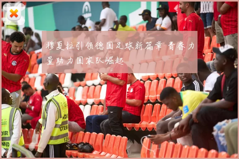穆夏拉引领德国足球新篇章 青春力量助力国家队崛起