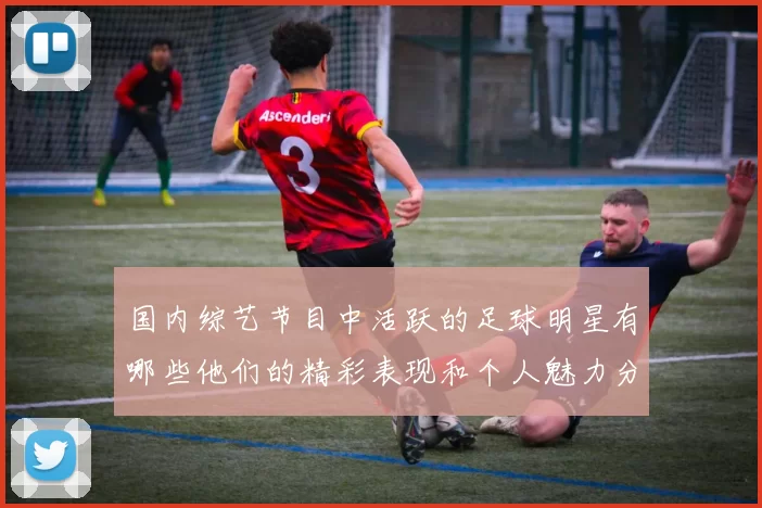 国内综艺节目中活跃的足球明星有哪些他们的精彩表现和个人魅力分析